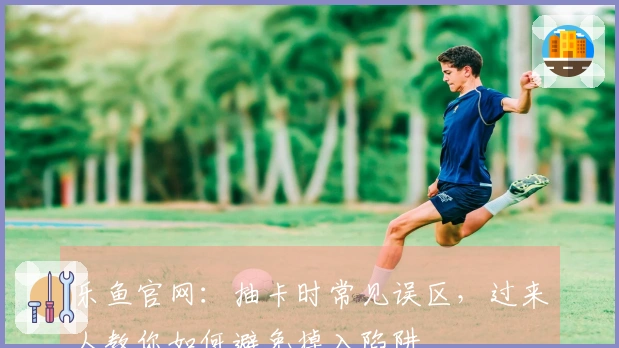 乐鱼官网：抽卡时常见误区，过来人教你如何避免掉入陷阱