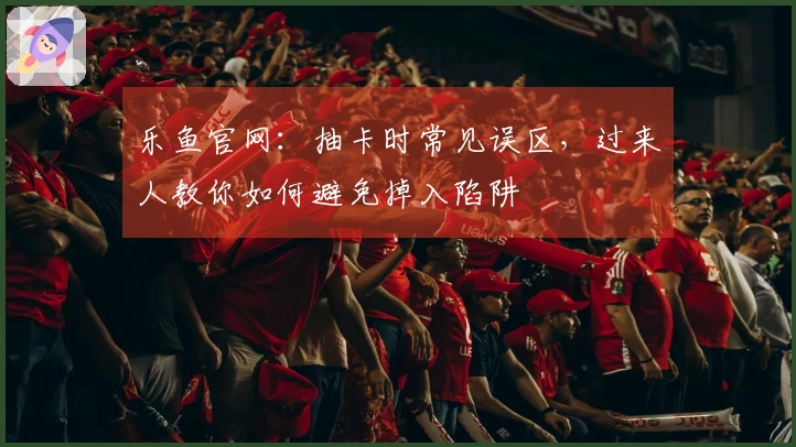 乐鱼官网：抽卡时常见误区，过来人教你如何避免掉入陷阱