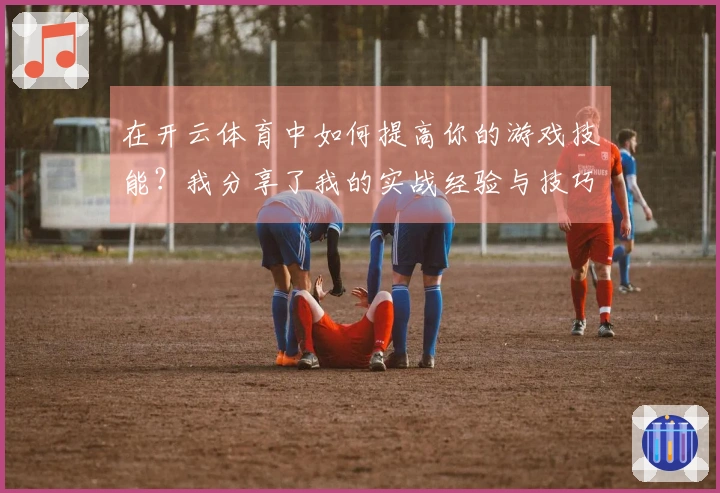 在开云体育中如何提高你的游戏技能？我分享了我的实战经验与技巧