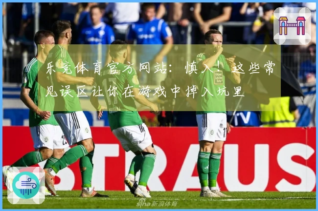 乐竞体育官方网站：慎入！这些常见误区让你在游戏中掉入坑里