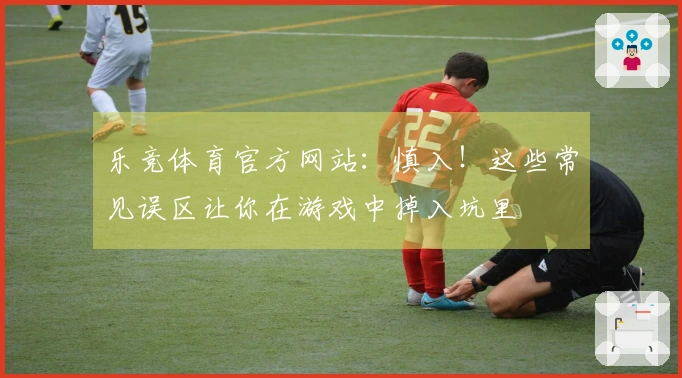 乐竞体育官方网站：慎入！这些常见误区让你在游戏中掉入坑里