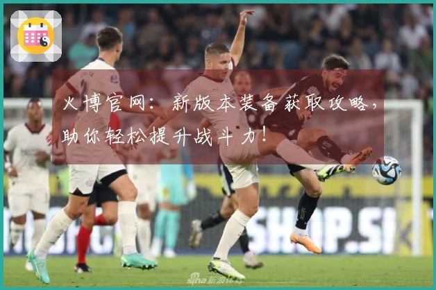 火博官网：新版本装备获取攻略，助你轻松提升战斗力！